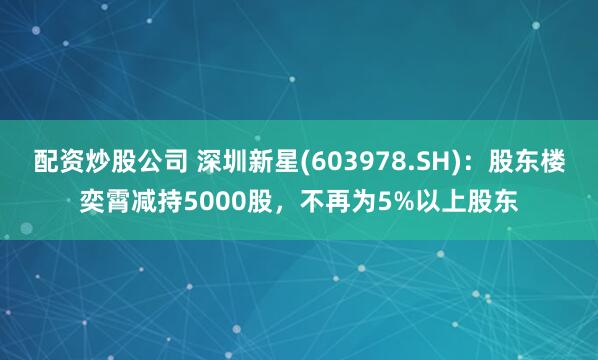 配资炒股公司 深圳新星(603978.SH)：股东楼奕霄减持5000股，不再为5%以上股东