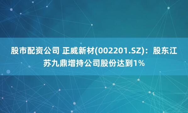 股市配资公司 正威新材(002201.SZ)：股东江苏九鼎增持公司股份达到1%