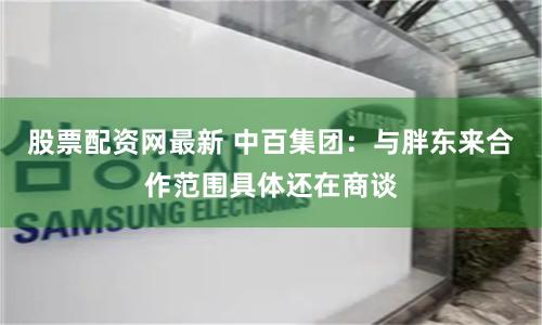 股票配资网最新 中百集团：与胖东来合作范围具体还在商谈