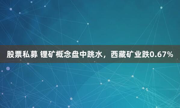 股票私募 锂矿概念盘中跳水，西藏矿业跌0.67%