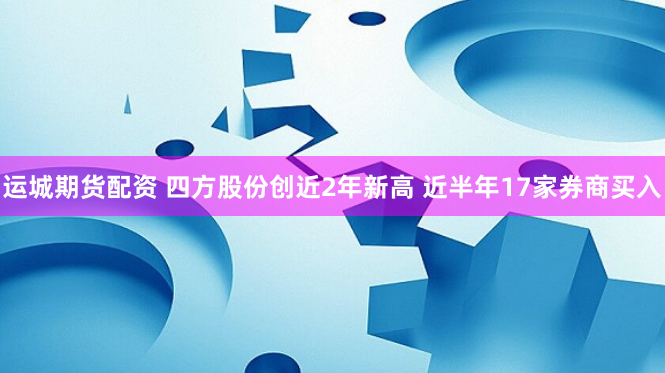 运城期货配资 四方股份创近2年新高 近半年17家券商买入