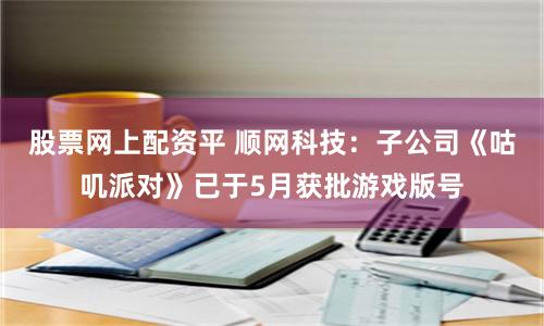 股票网上配资平 顺网科技：子公司《咕叽派对》已于5月获批游戏版号