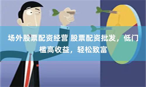 场外股票配资经营 股票配资批发，低门槛高收益，轻松致富