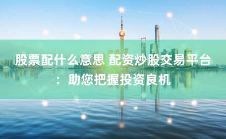 股票配什么意思 配资炒股交易平台：助您把握投资良机