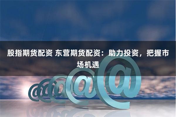 股指期货配资 东营期货配资：助力投资，把握市场机遇
