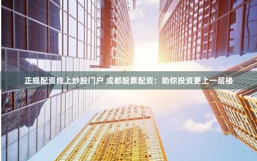 正规配资线上炒股门户 成都股票配资：助你投资更上一层楼